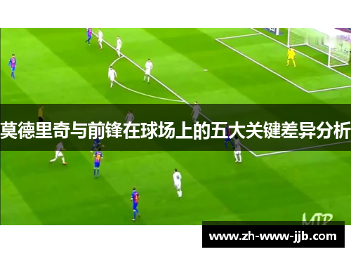莫德里奇与前锋在球场上的五大关键差异分析
