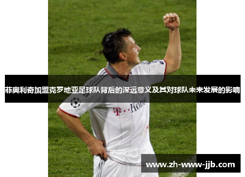 菲奥利奇加盟克罗地亚足球队背后的深远意义及其对球队未来发展的影响