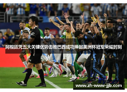 阿根廷凭五大关键优势击败巴西成功捧起美洲杯冠军荣耀时刻